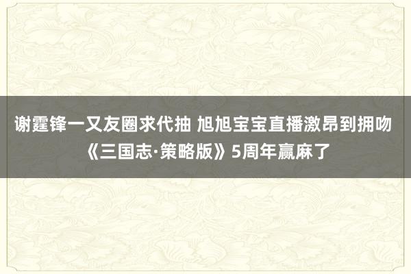 谢霆锋一又友圈求代抽 旭旭宝宝直播激昂到拥吻 《三国志·策略版》5周年赢麻了