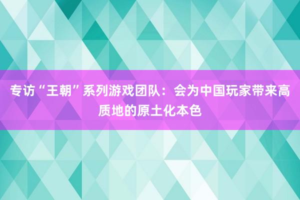 专访“王朝”系列游戏团队：会为中国玩家带来高质地的原土化本色