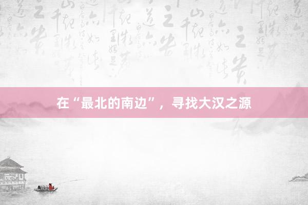 在“最北的南边”，寻找大汉之源