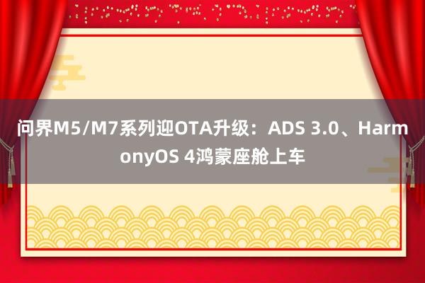 问界M5/M7系列迎OTA升级：ADS 3.0、HarmonyOS 4鸿蒙座舱上车