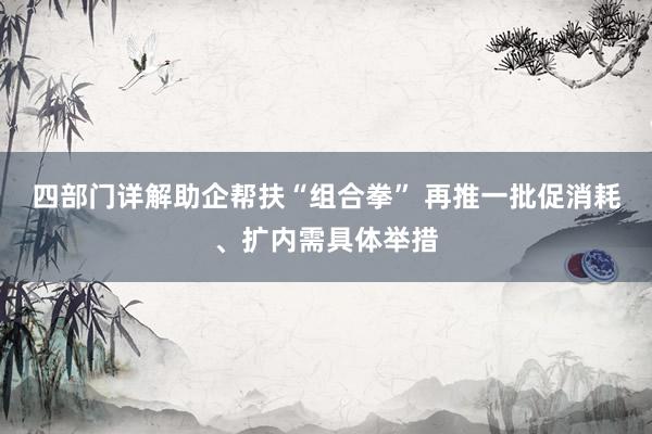 四部门详解助企帮扶“组合拳” 再推一批促消耗、扩内需具体举措