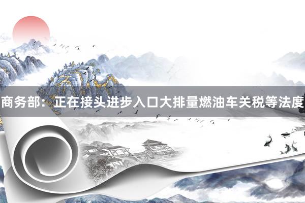 商务部：正在接头进步入口大排量燃油车关税等法度