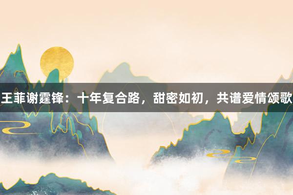 王菲谢霆锋：十年复合路，甜密如初，共谱爱情颂歌