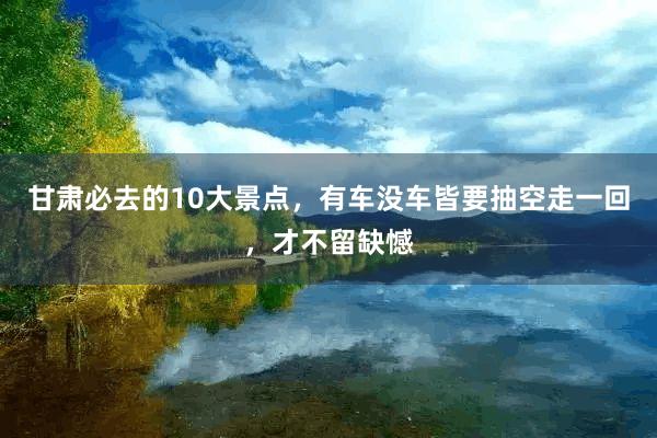 甘肃必去的10大景点，有车没车皆要抽空走一回，才不留缺憾