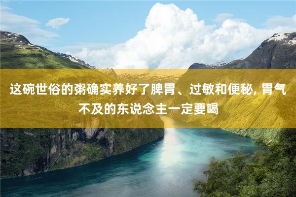 这碗世俗的粥确实养好了脾胃、过敏和便秘, 胃气不及的东说念主一定要喝